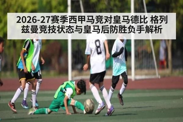 2026-27赛季西甲马竞对皇马德比 格列兹曼竞技状态与皇马后防胜负手解析
