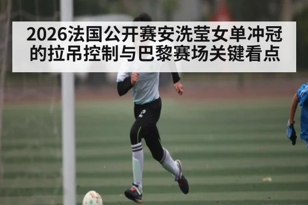 2026法国公开赛安洗莹女单冲冠的拉吊控制与巴黎赛场关键看点